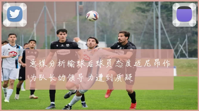 意媒分析输球后球员态度迈尼昂作为队长的领导力遭到质疑