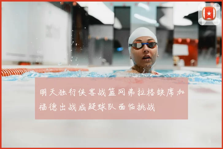 明天独行侠客战篮网弗拉格缺席加福德出战成疑球队面临挑战