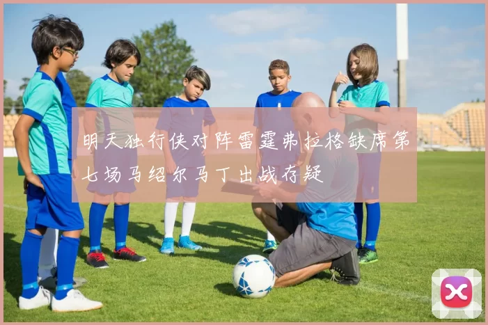 明天独行侠对阵雷霆弗拉格缺席第七场马绍尔马丁出战存疑