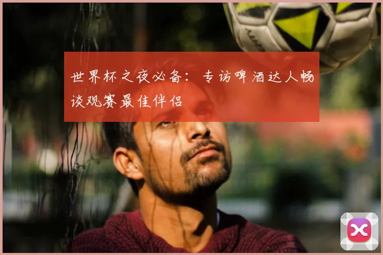 世界杯之夜必备:专访啤酒达人畅谈观赛最佳伴侣
