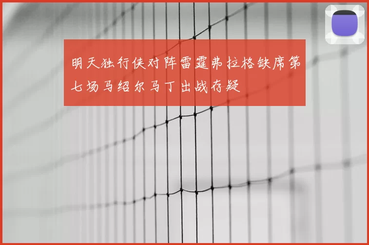 明天独行侠对阵雷霆弗拉格缺席第七场马绍尔马丁出战存疑