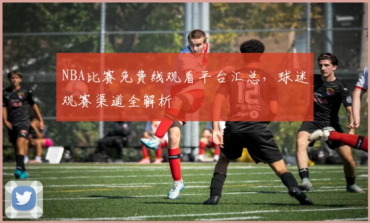NBA比赛免费线观看平台汇总，球迷观赛渠道全解析