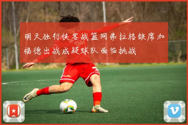 明天独行侠客战篮网弗拉格缺席加福德出战成疑球队面临挑战
