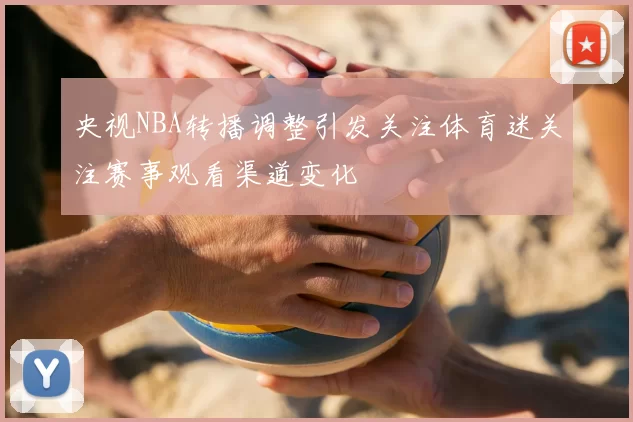 央视NBA转播调整引发关注体育迷关注赛事观看渠道变化