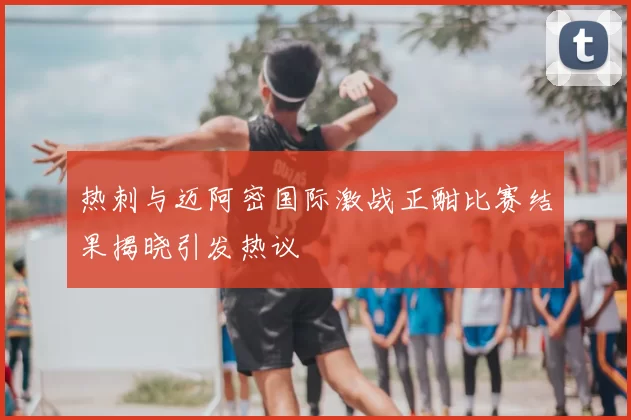 热刺与迈阿密国际激战正酣比赛结果揭晓引发热议