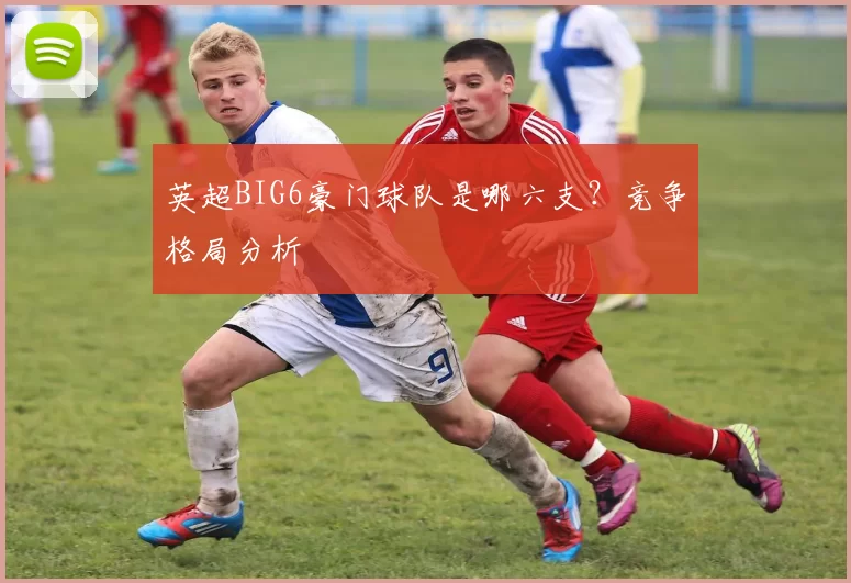 英超BIG6豪门球队是哪六支？竞争格局分析