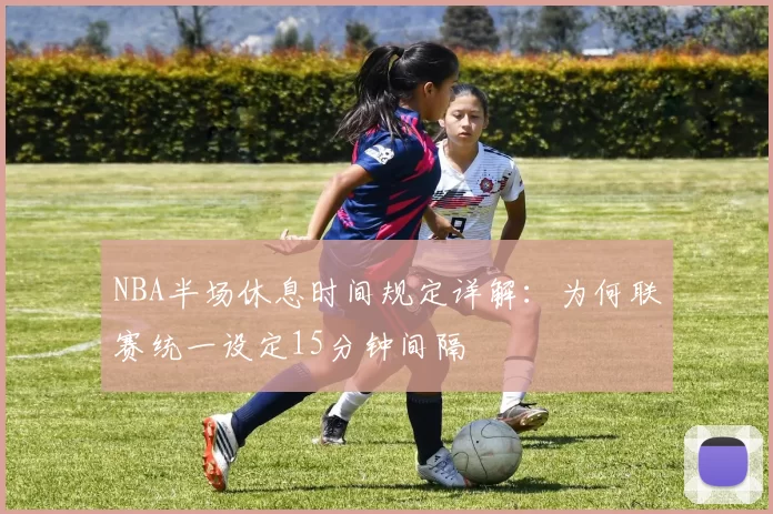 NBA半场休息时间规定详解：为何联赛统一设定15分钟间隔