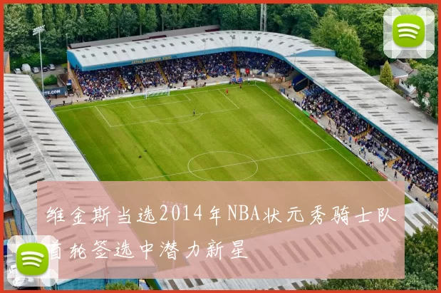 维金斯当选2014年NBA状元秀骑士队首轮签选中潜力新星