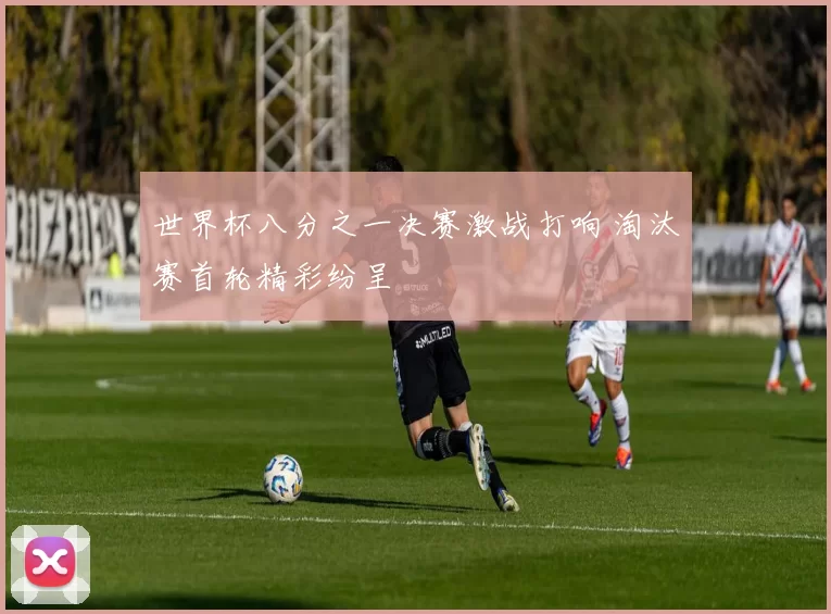 世界杯八分之一决赛激战打响 淘汰赛首轮精彩纷呈