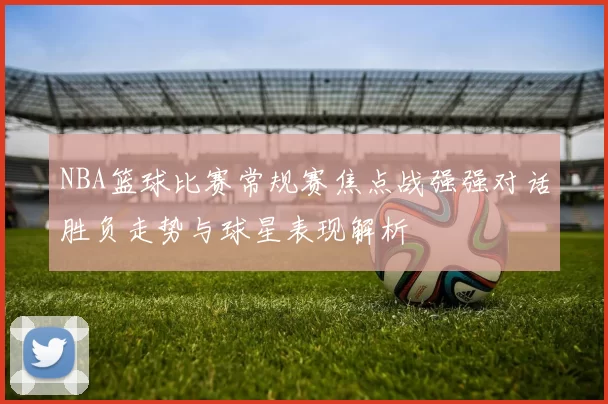 NBA篮球比赛常规赛焦点战强强对话胜负走势与球星表现解析