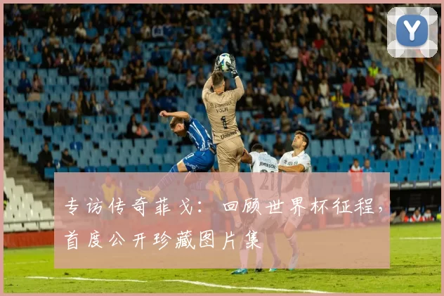 专访传奇菲戈:回顾世界杯征程,首度公开珍藏图片集