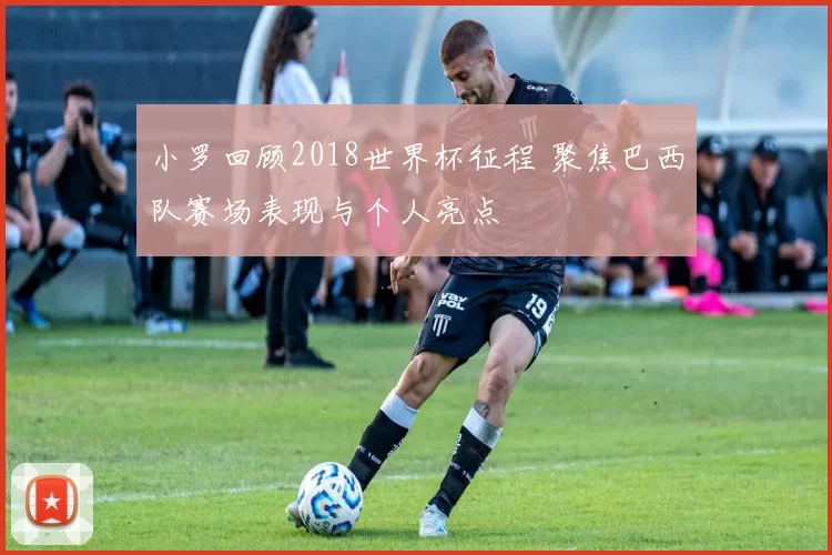 小罗回顾2018世界杯征程 聚焦巴西队赛场表现与个人亮点