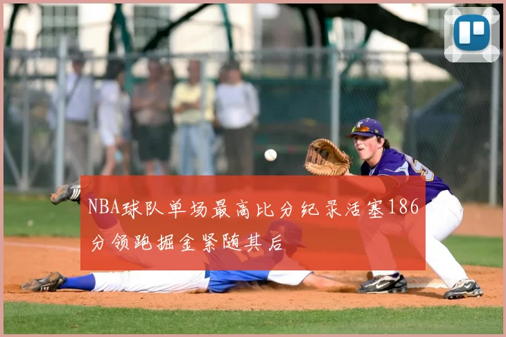 NBA球队单场最高比分纪录活塞186分领跑掘金紧随其后