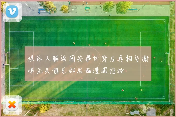 媒体人解读国安事件背后真相与谢峰无关俱乐部层面遭遇指控