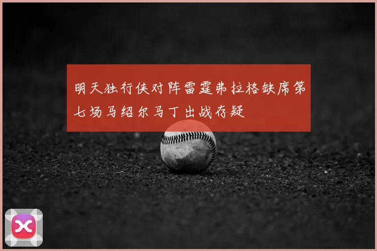 明天独行侠对阵雷霆弗拉格缺席第七场马绍尔马丁出战存疑