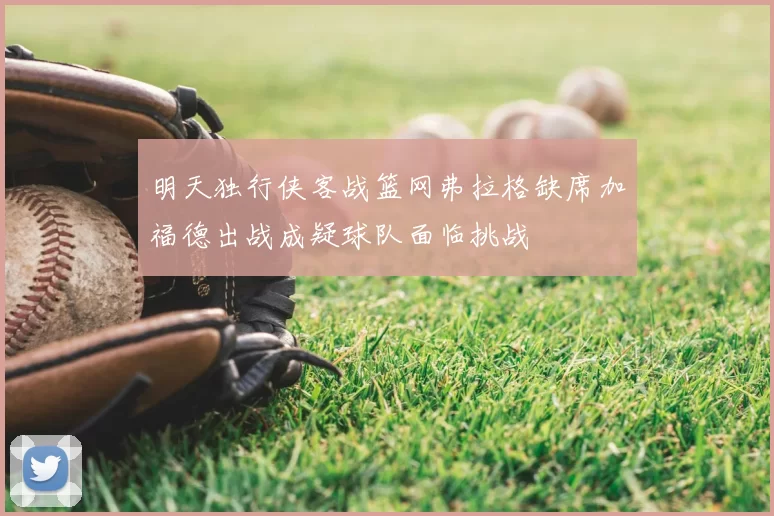 明天独行侠客战篮网弗拉格缺席加福德出战成疑球队面临挑战