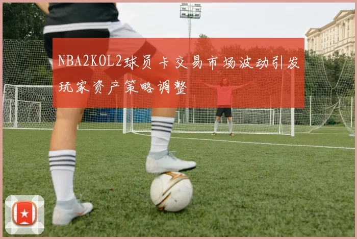 NBA2KOL2球员卡交易市场波动引发玩家资产策略调整