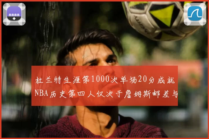 杜兰特生涯第1000次单场20分成就NBA历史第四人仅次于詹姆斯邮差与天勾