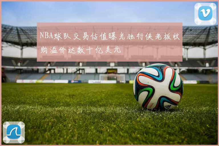 NBA球队交易估值曝光独行侠老板收购溢价达数十亿美元