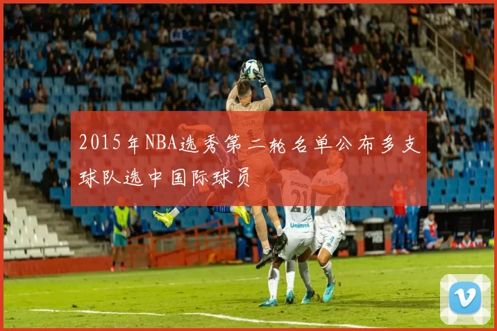 2015年NBA选秀第二轮名单公布多支球队选中国际球员