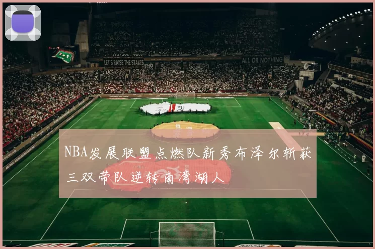 NBA发展联盟点燃队新秀布泽尔斩获三双带队逆转南湾湖人