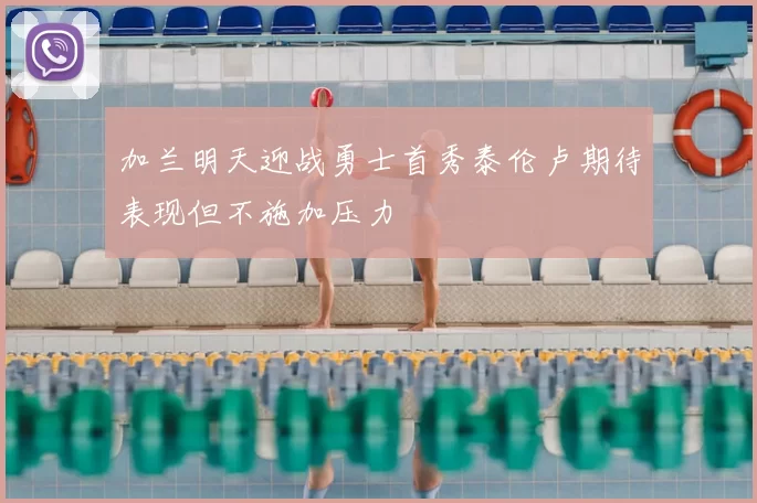 加兰明天迎战勇士首秀泰伦卢期待表现但不施加压力