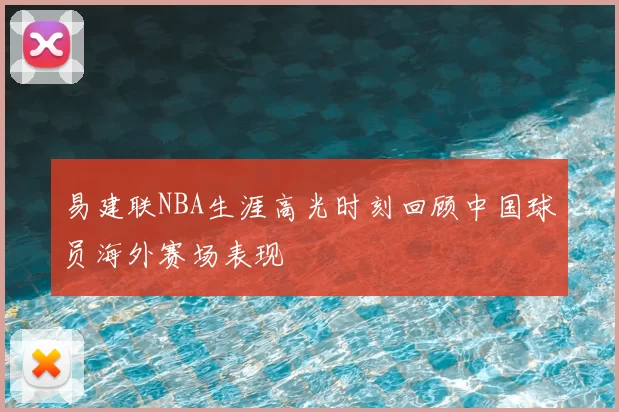 易建联NBA生涯高光时刻回顾中国球员海外赛场表现