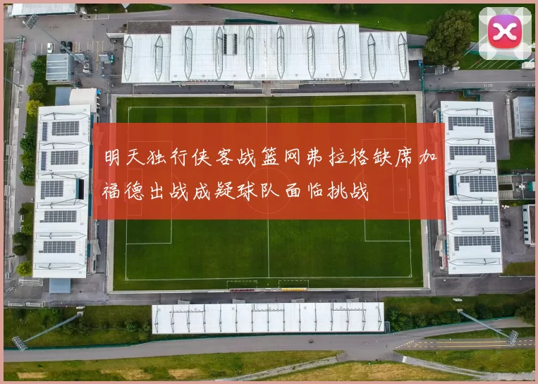明天独行侠客战篮网弗拉格缺席加福德出战成疑球队面临挑战