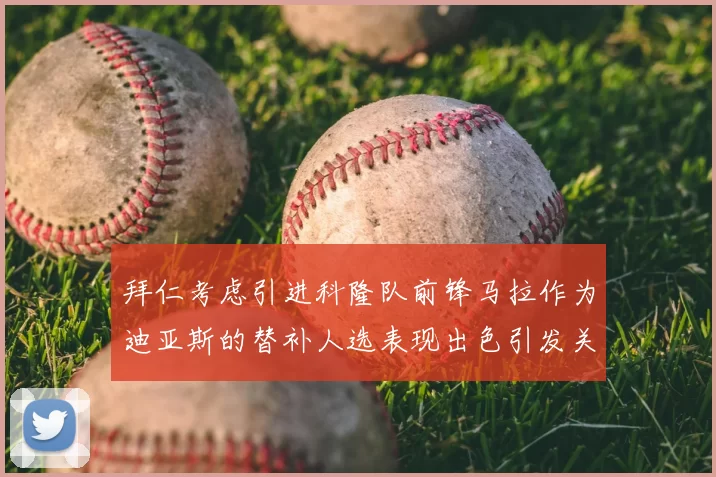 拜仁考虑引进科隆队前锋马拉作为迪亚斯的替补人选表现出色引发关注