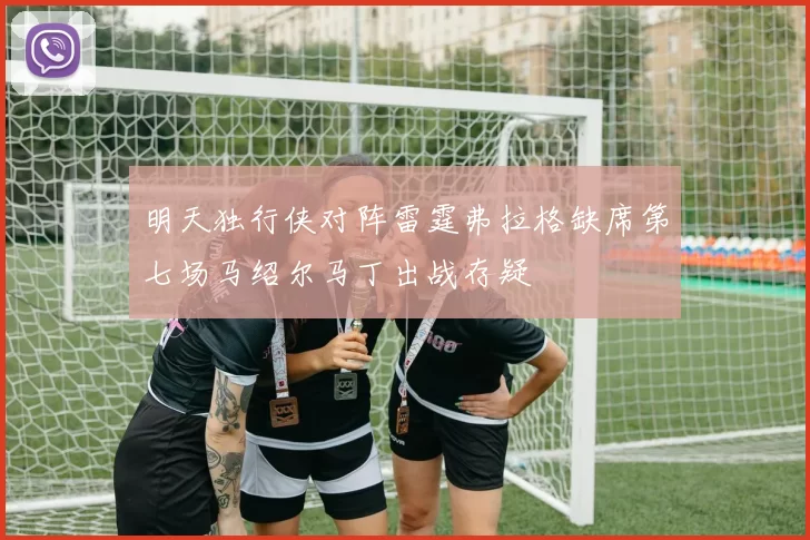 明天独行侠对阵雷霆弗拉格缺席第七场马绍尔马丁出战存疑