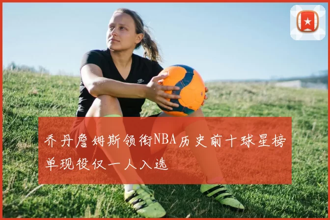 乔丹詹姆斯领衔NBA历史前十球星榜单现役仅一人入选