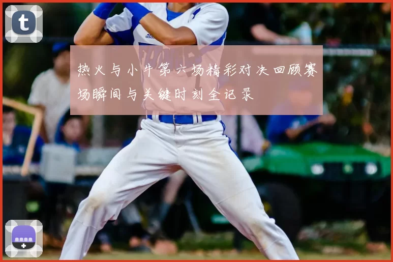 热火与小牛第六场精彩对决回顾赛场瞬间与关键时刻全记录