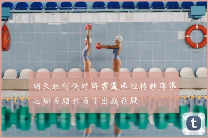 明天独行侠对阵雷霆弗拉格缺席第七场马绍尔马丁出战存疑