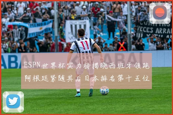 ESPN世界杯实力榜揭晓西班牙领跑阿根廷紧随其后日本排名第十五位