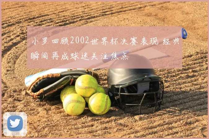 小罗回顾2002世界杯决赛表现 经典瞬间再成球迷关注焦点