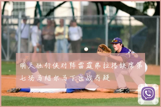 明天独行侠对阵雷霆弗拉格缺席第七场马绍尔马丁出战存疑