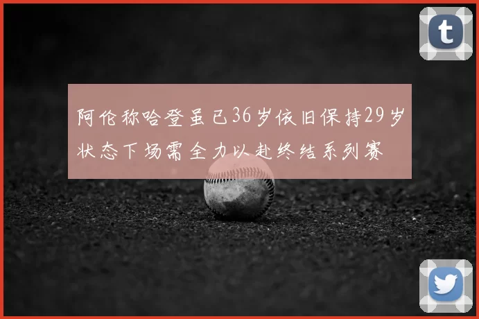 阿伦称哈登虽已36岁依旧保持29岁状态下场需全力以赴终结系列赛