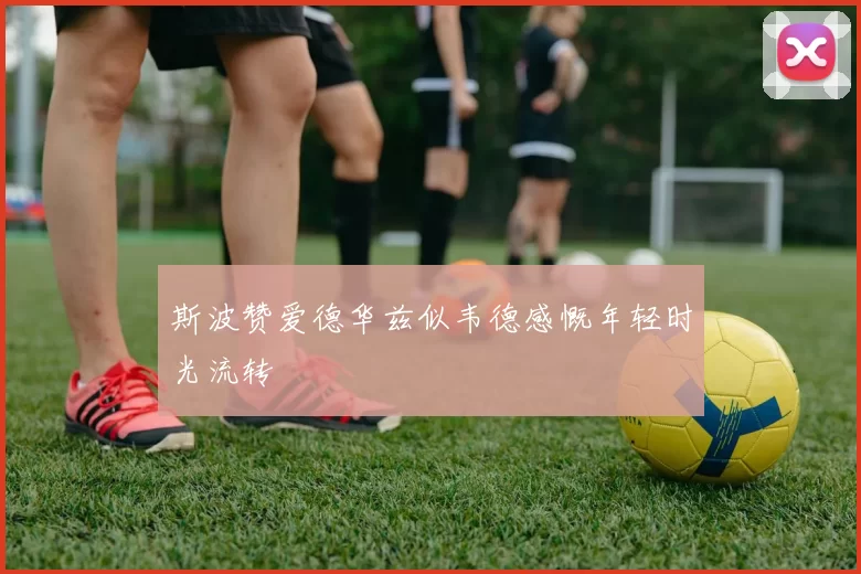 斯波赞爱德华兹似韦德感慨年轻时光流转