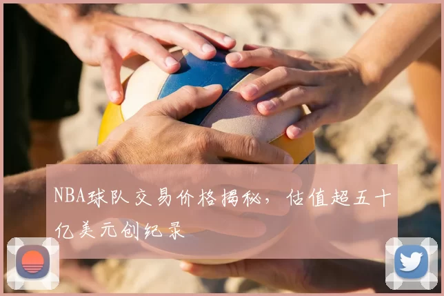 NBA球队交易价格揭秘，估值超五十亿美元创纪录
