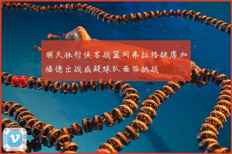 明天独行侠客战篮网弗拉格缺席加福德出战成疑球队面临挑战