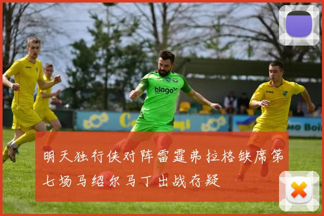 明天独行侠对阵雷霆弗拉格缺席第七场马绍尔马丁出战存疑