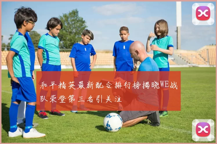 和平精英最新配合排行榜揭晓WE战队荣登第三名引关注