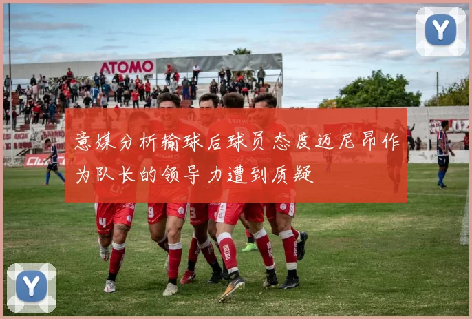 意媒分析输球后球员态度迈尼昂作为队长的领导力遭到质疑