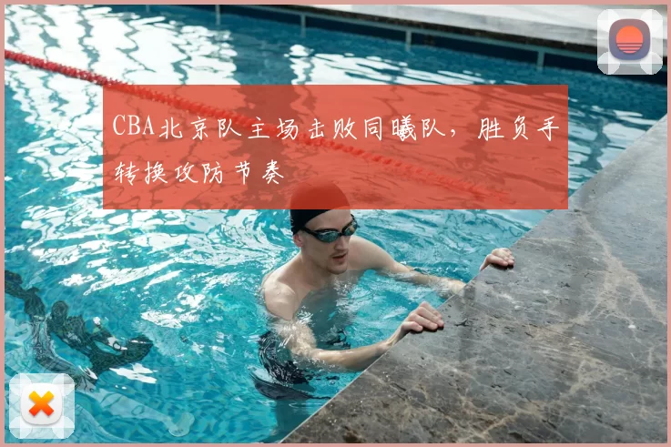 CBA北京队主场击败同曦队，胜负手转换攻防节奏