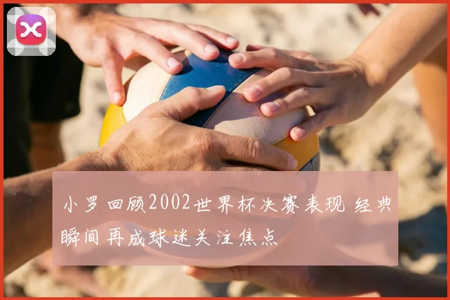 小罗回顾2002世界杯决赛表现 经典瞬间再成球迷关注焦点