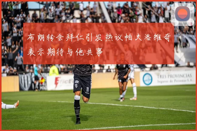 布朗转会拜仁引发热议帕夫洛维奇表示期待与他共事