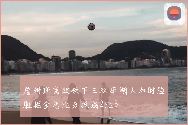 詹姆斯高效砍下三双率湖人加时险胜掘金总比分扳成2比3