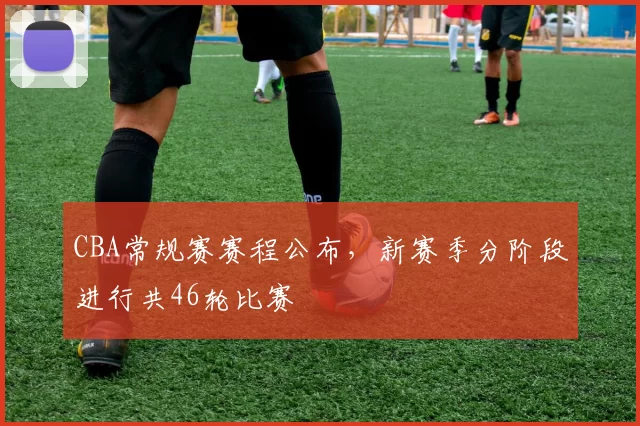 CBA常规赛赛程公布，新赛季分阶段进行共46轮比赛