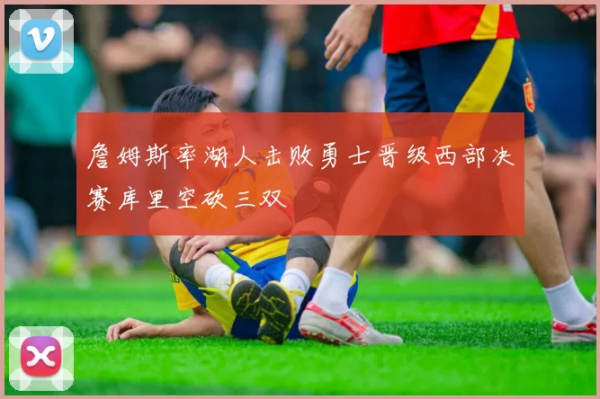 詹姆斯率湖人击败勇士晋级西部决赛库里空砍三双
