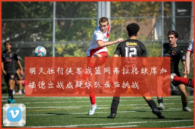 明天独行侠客战篮网弗拉格缺席加福德出战成疑球队面临挑战